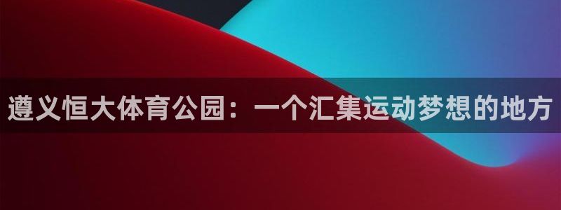 熊猫体育比赛直播：遵义恒大体育公园：一个汇集运动梦想的地方